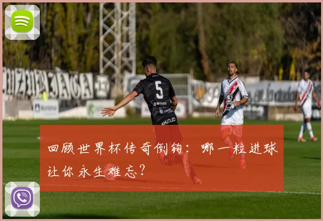 回顾世界杯传奇倒钩：哪一粒进球让你永生难忘？