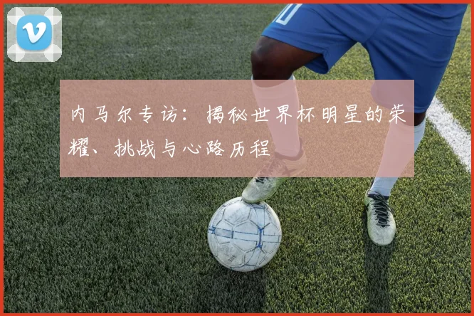 内马尔专访：揭秘世界杯明星的荣耀、挑战与心路历程