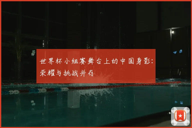 世界杯小组赛舞台上的中国身影：荣耀与挑战并存