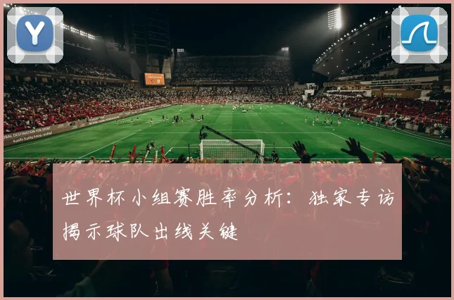 世界杯小组赛胜率分析:独家专访揭示球队出线关键