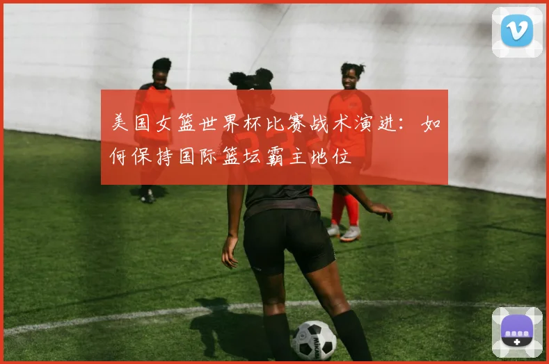 美国女篮世界杯比赛战术演进：如何保持国际篮坛霸主地位