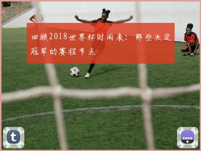 回顾2018世界杯时间表:那些决定冠军的赛程节点