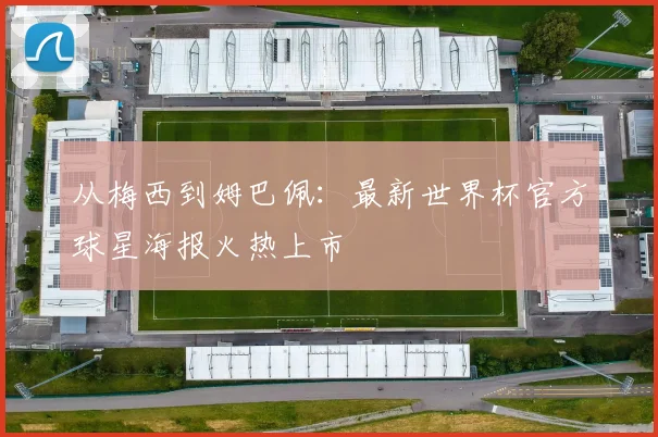 从梅西到姆巴佩:最新世界杯官方球星海报火热上市