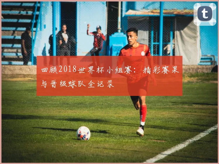 回顾2018世界杯小组赛:精彩赛果与晋级球队全记录