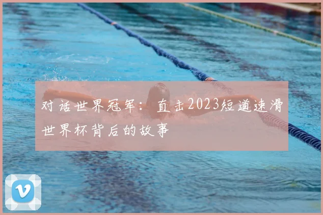 对话世界冠军：直击2023短道速滑世界杯背后的故事