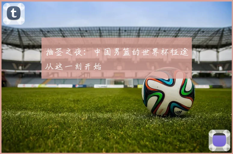 抽签之夜：中国男篮的世界杯征途从这一刻开始