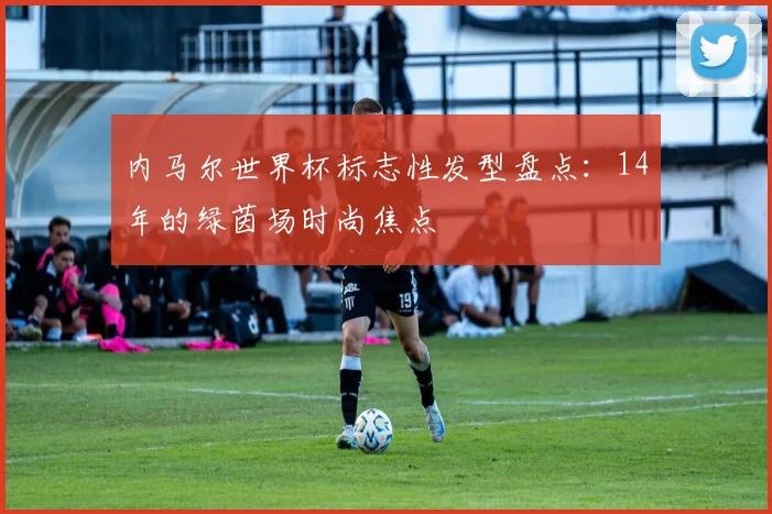 内马尔世界杯标志性发型盘点：14年的绿茵场时尚焦点