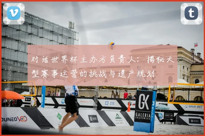 对话世界杯主办方负责人：揭秘大型赛事运营的挑战与遗产规划