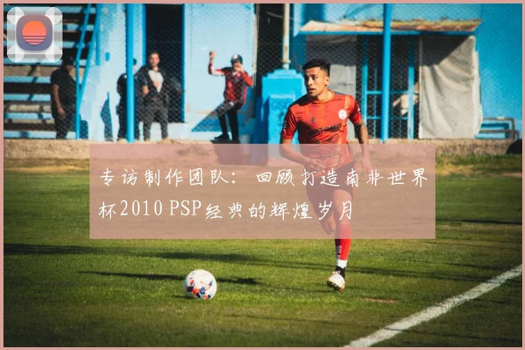专访制作团队：回顾打造南非世界杯2010 PSP经典的辉煌岁月
