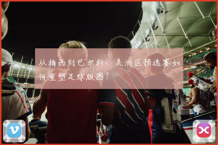 从梅西到巴尔科，美洲区预选赛如何重塑足球版图？