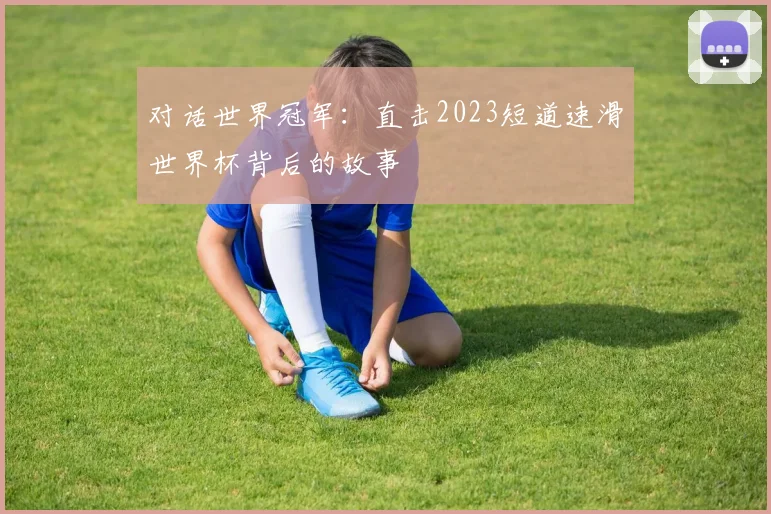 对话世界冠军：直击2023短道速滑世界杯背后的故事