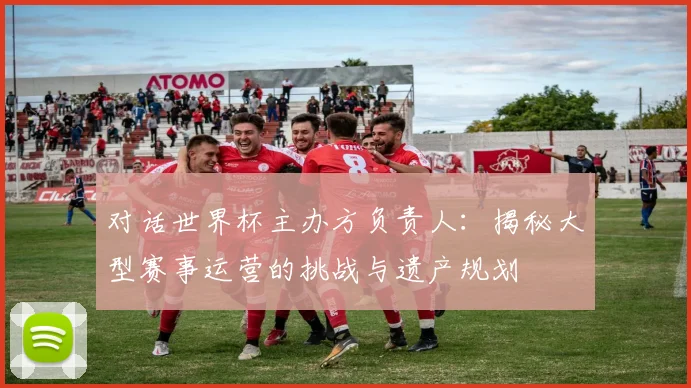 对话世界杯主办方负责人：揭秘大型赛事运营的挑战与遗产规划