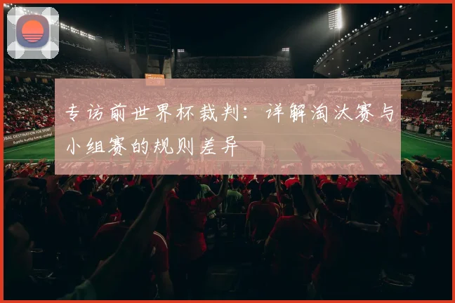 专访前世界杯裁判：详解淘汰赛与小组赛的规则差异