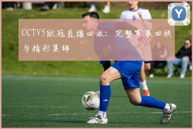 CCTV5欧冠直播回放：完整赛事回顾与精彩集锦