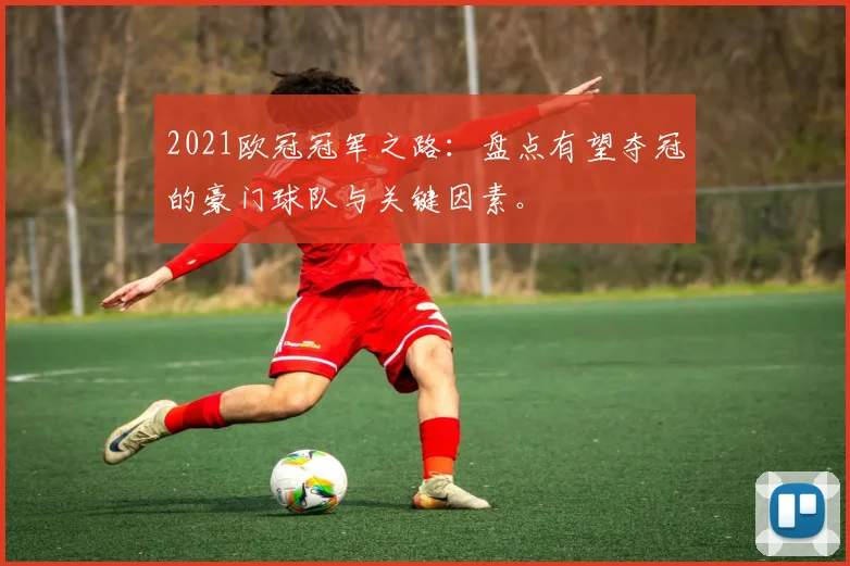 2021欧冠冠军之路：盘点有望夺冠的豪门球队与关键因素。