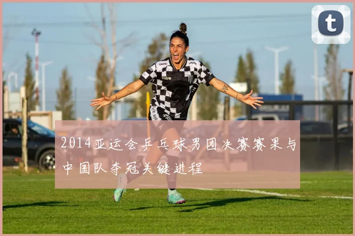 2014亚运会乒乓球男团决赛赛果与中国队夺冠关键进程