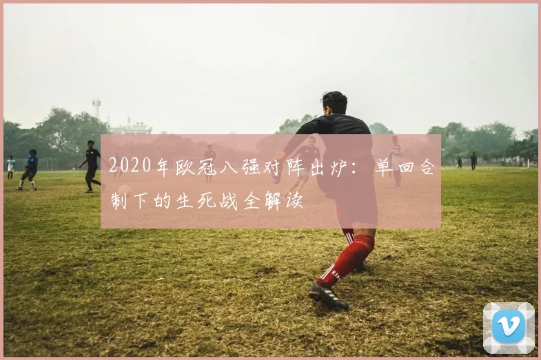 2020年欧冠八强对阵出炉：单回合制下的生死战全解读