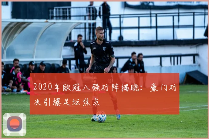 2020年欧冠八强对阵揭晓：豪门对决引爆足坛焦点