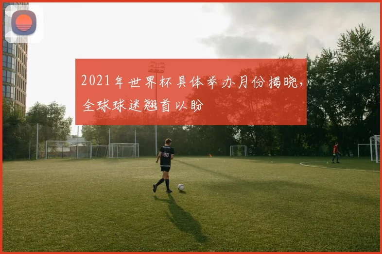 2021年世界杯具体举办月份揭晓，全球球迷翘首以盼