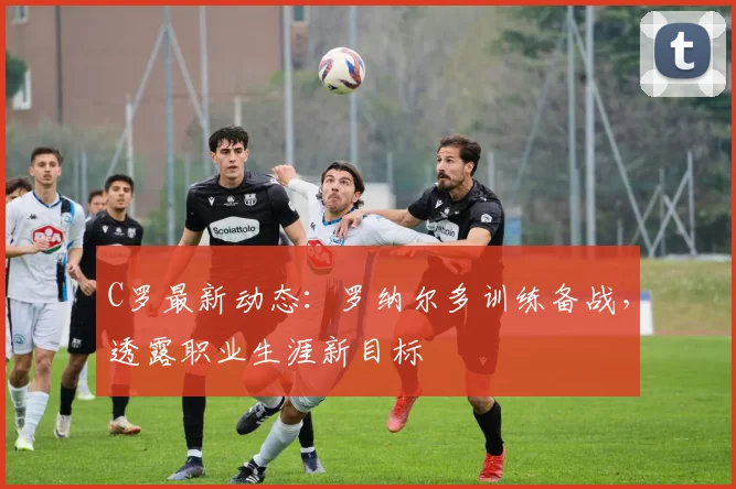 C罗最新动态：罗纳尔多训练备战，透露职业生涯新目标