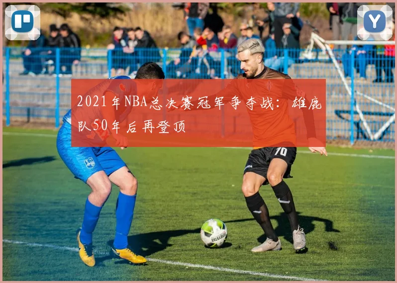 2021年NBA总决赛冠军争夺战：雄鹿队50年后再登顶