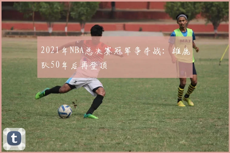 2021年NBA总决赛冠军争夺战：雄鹿队50年后再登顶