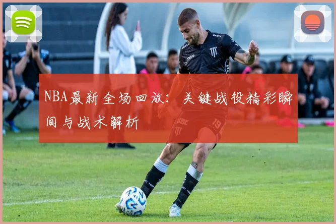 NBA最新全场回放：关键战役精彩瞬间与战术解析