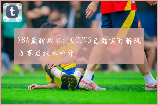 NBA最新战况：CCTV5直播实时解说与赛后技术统计